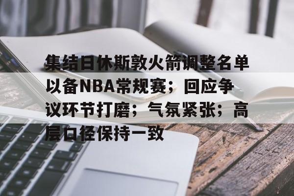 lol台服官网地址-集结日休斯敦火箭调整名单以备NBA常规赛；回应争议环节打磨；气氛紧张；高层口径保持一致的简单介绍